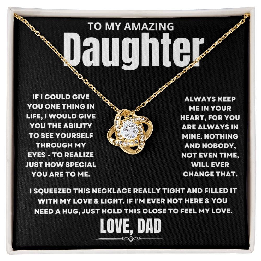 To My Amazing Daughter, If I could give you one thing in life, I would give you the ability to see yourself through my eyes - to realize just how special you are to me. Always keep me in your heart, for you are always in mine. Nothing and nobody, not even time, will ever change that. I squeezed this necklace really tight and filled it with my love & light. If I'm ever not here & you need a hug, just hold this close to feel my love. Love Dad. 
