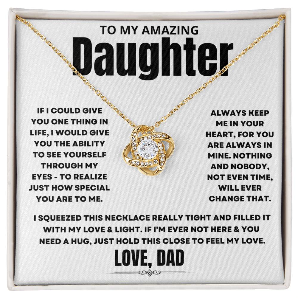 To My Amazing Daughter, If I could give you one thing in life, I would give you the ability to see yourself through my eyes - to realize just how special you are to me. Always keep me in your heart, for you are always in mine. Nothing and nobody, not even time, will ever change that. I squeezed this necklace really tight and filled it with my love & light. If I'm ever not here & you need a hug, just hold this close to feel my love. Love Dad. 