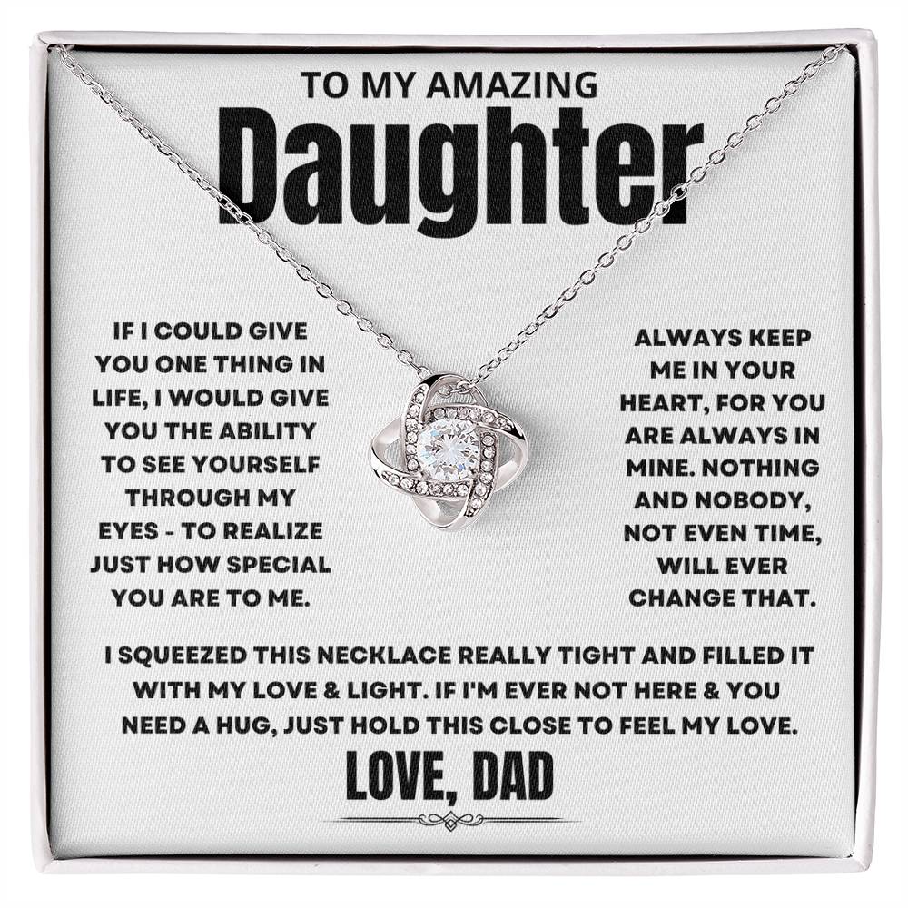To My Amazing Daughter, If I could give you one thing in life, I would give you the ability to see yourself through my eyes - to realize just how special you are to me. Always keep me in your heart, for you are always in mine. Nothing and nobody, not even time, will ever change that. I squeezed this necklace really tight and filled it with my love & light. If I'm ever not here & you need a hug, just hold this close to feel my love. Love Dad. 