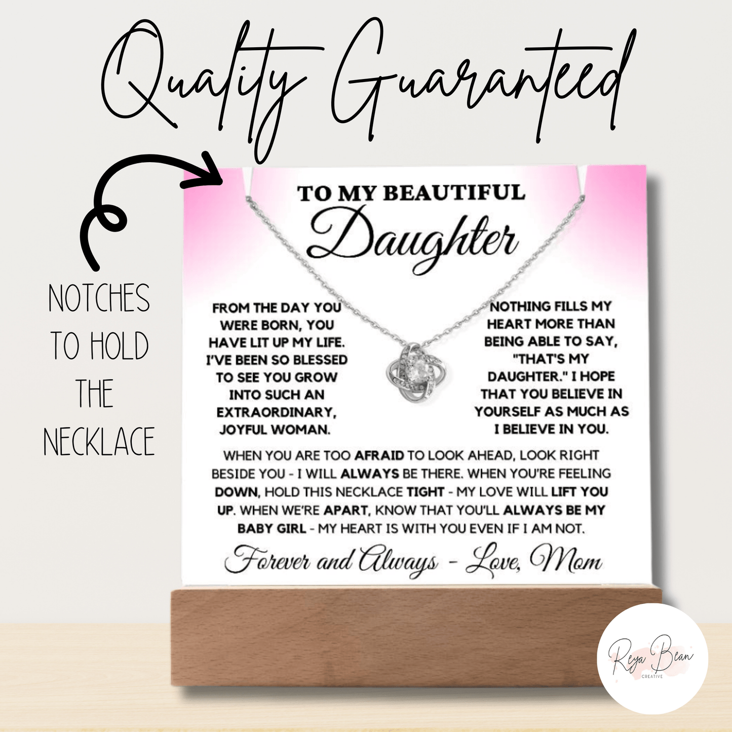 To my beautiful daughter acrylic plaque necklace holder Love Knot Necklace bundle from the day you were born, you have lit up my life. I've been so blessed to see you grow into such an extraordinary, joyful woman. Nothing fills my heart more than being able to say, that's my daughter. I hope that you believe in yourself as much as I believe in you. When you are too afraid to look ahead, look right beside you- I will always be there. When you're feeling down, hold this necklace tight - my love will lift you.