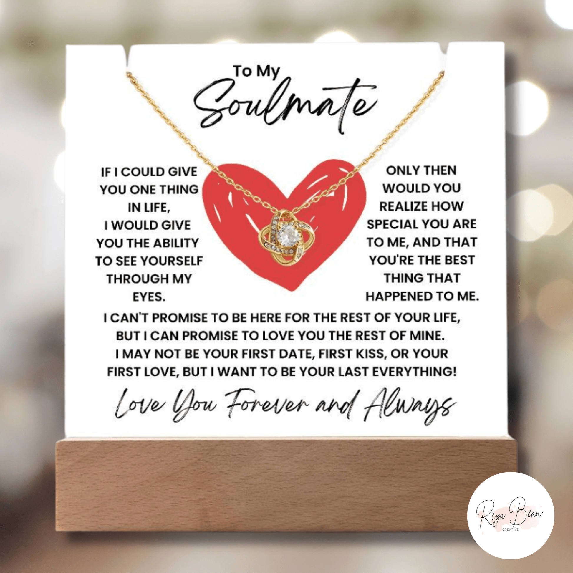 To My Soulmate Heart - LED Acrylic Plaque + Necklace Bundle If I could give you one thing in life, i would give you the ability to see yourself through my eyes Only then would you realize how special you are to me, and that you're the best thin that happened to me. I can't promise to be here for the rest of your life, but I can promise to love you for the rest of mine. I may not be your first date, first kiss or your first love but I want to be your last everything love you forever and always