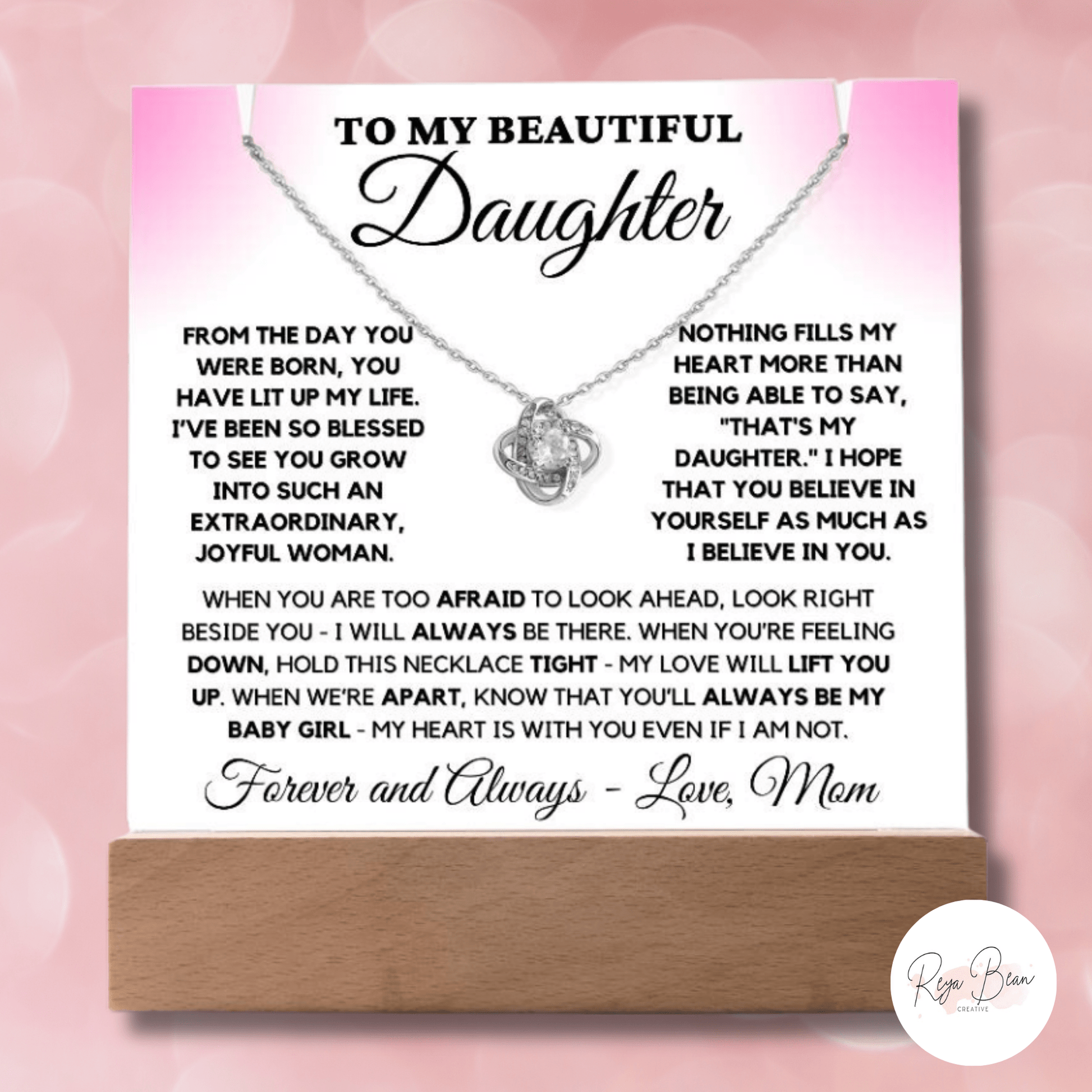 To my beautiful daughter acrylic plaque necklace holder Love Knot Necklace bundle from the day you were born, you have lit up my life. I've been so blessed to see you grow into such an extraordinary, joyful woman. Nothing fills my heart more than being able to say, that's my daughter. I hope that you believe in yourself as much as I believe in you. When you are too afraid to look ahead, look right beside you- I will always be there. When you're feeling down, hold this necklace tight - my love will lift you.