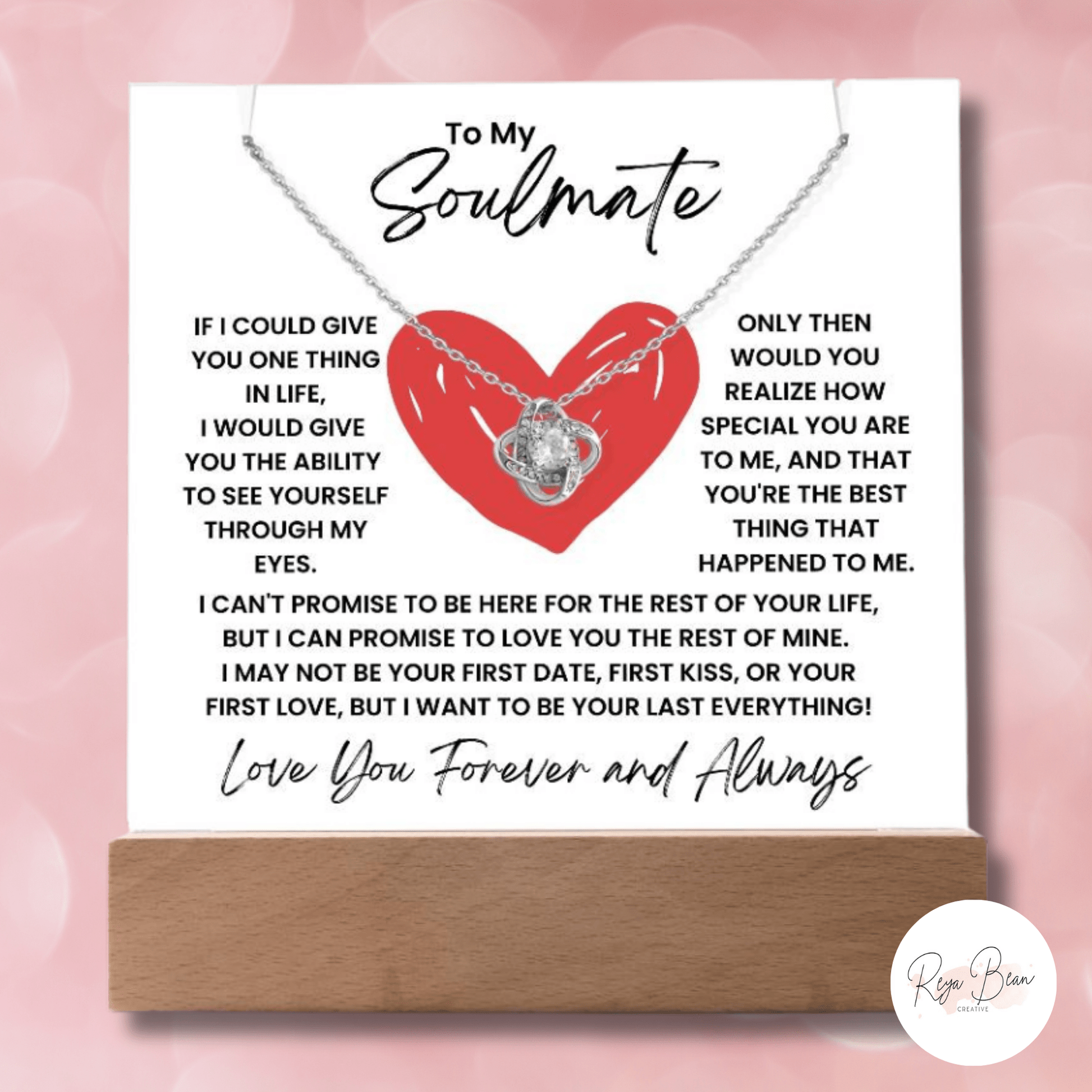 To My Soulmate Heart - LED Acrylic Plaque + Necklace Bundle If I could give you one thing in life, i would give you the ability to see yourself through my eyes Only then would you realize how special you are to me, and that you're the best thin that happened to me. I can't promise to be here for the rest of your life, but I can promise to love you for the rest of mine. I may not be your first date, first kiss or your first love but I want to be your last everything love you forever and always