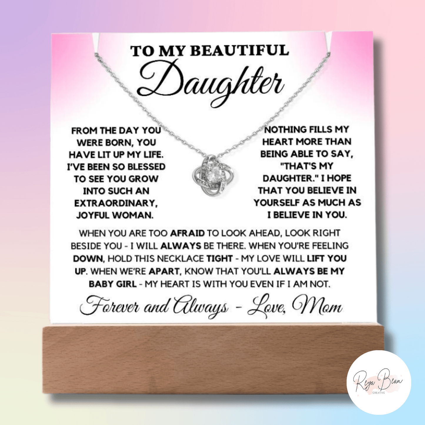 To my beautiful daughter acrylic plaque necklace holder Love Knot Necklace bundle from the day you were born, you have lit up my life. I've been so blessed to see you grow into such an extraordinary, joyful woman. Nothing fills my heart more than being able to say, that's my daughter. I hope that you believe in yourself as much as I believe in you. When you are too afraid to look ahead, look right beside you- I will always be there. When you're feeling down, hold this necklace tight - my love will lift you.